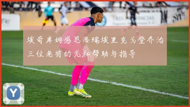埃奇库姆感恩洛瑞埃里克戈登乔治三位老将的无私帮助与指导