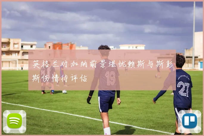 英格兰对加纳前景堪忧赖斯与斯彭斯伤情待评估