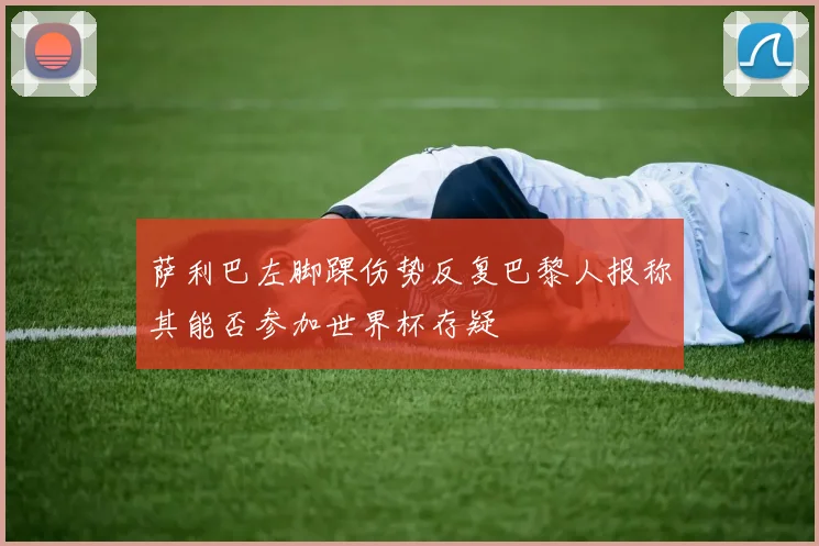 萨利巴左脚踝伤势反复巴黎人报称其能否参加世界杯存疑