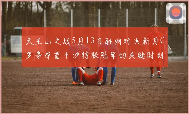 天王山之战5月13日胜利对决新月C罗争夺首个沙特联冠军的关键时刻