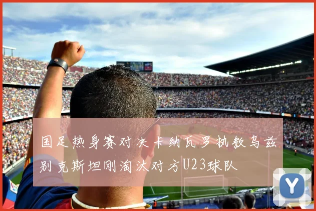 国足热身赛对决卡纳瓦罗执教乌兹别克斯坦刚淘汰对方U23球队