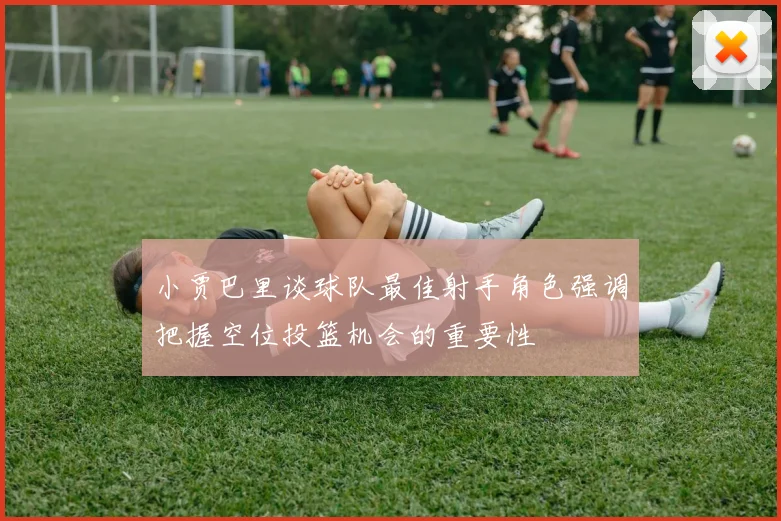 小贾巴里谈球队最佳射手角色强调把握空位投篮机会的重要性
