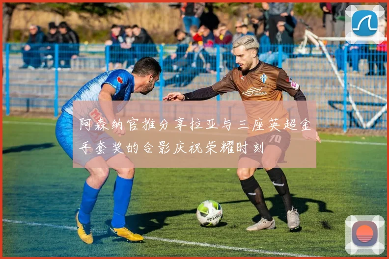 阿森纳官推分享拉亚与三座英超金手套奖的合影庆祝荣耀时刻
