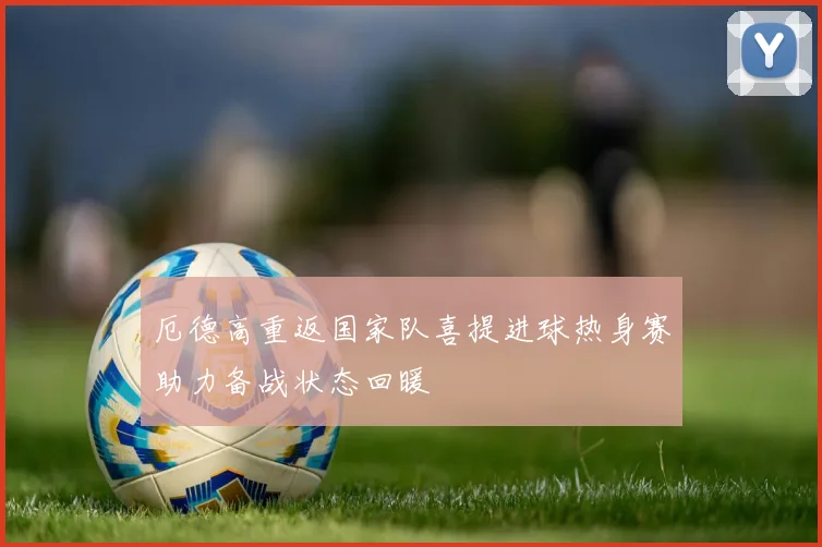 厄德高重返国家队喜提进球热身赛助力备战状态回暖