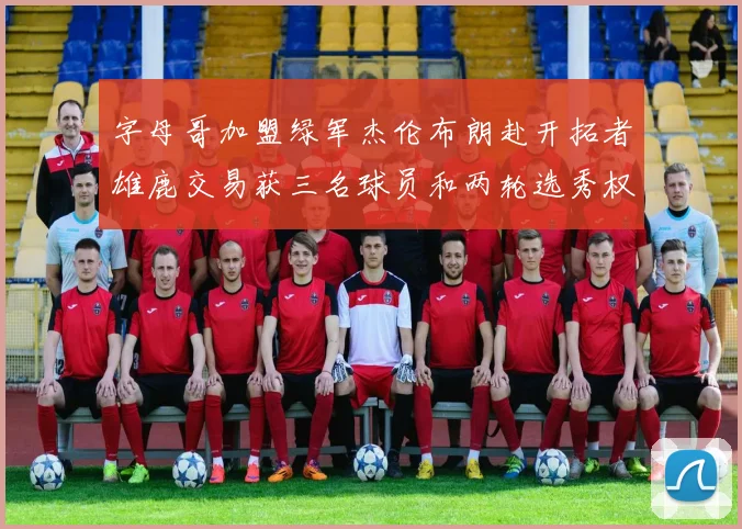 字母哥加盟绿军杰伦布朗赴开拓者雄鹿交易获三名球员和两轮选秀权