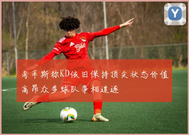 考辛斯称KD依旧保持顶尖状态价值高昂众多球队争相追逐