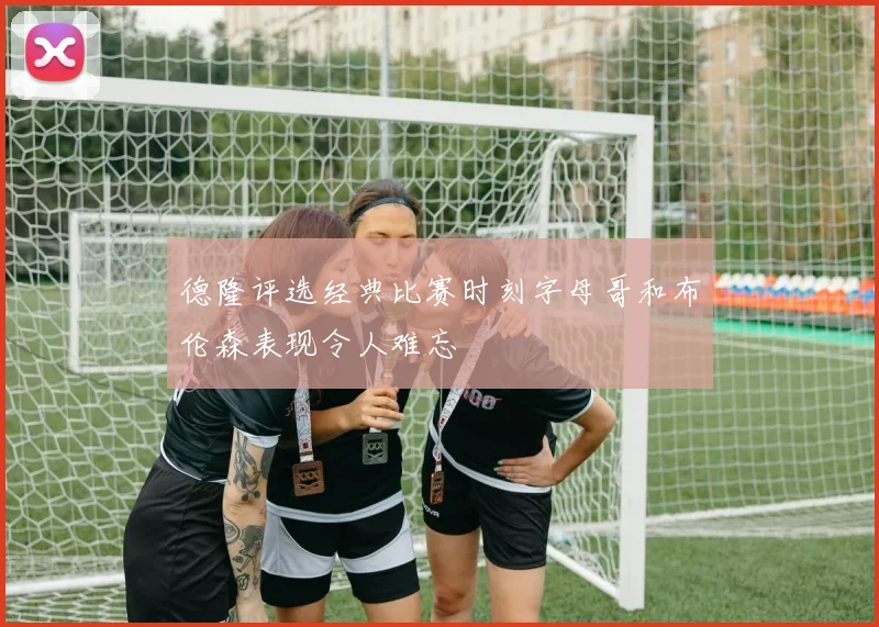 德隆评选经典比赛时刻字母哥和布伦森表现令人难忘