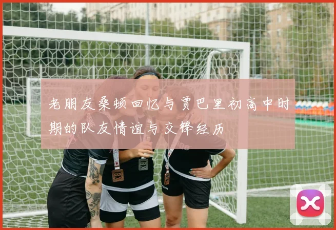 老朋友桑顿回忆与贾巴里初高中时期的队友情谊与交锋经历