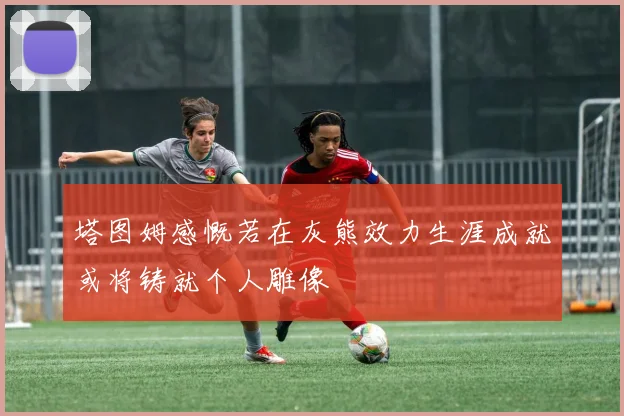 塔图姆感慨若在灰熊效力生涯成就或将铸就个人雕像