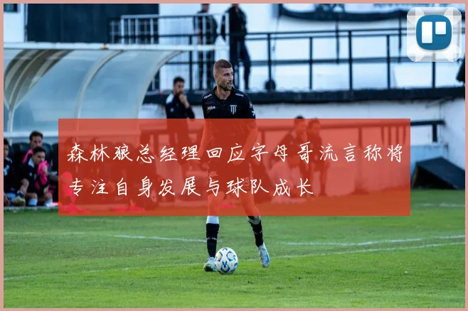 森林狼总经理回应字母哥流言称将专注自身发展与球队成长