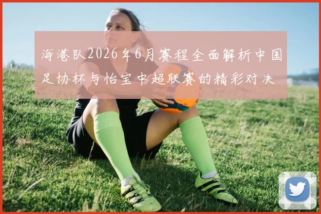 海港队2026年6月赛程全面解析中国足协杯与怡宝中超联赛的精彩对决