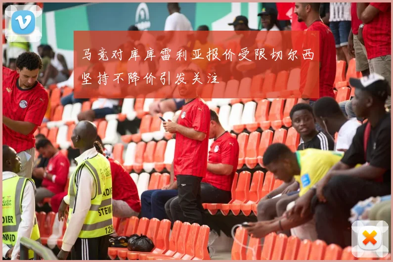 马竞对库库雷利亚报价受限切尔西坚持不降价引发关注