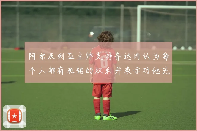 阿尔及利亚主帅支持齐达内认为每个人都有犯错的权利并表示对他充满信心