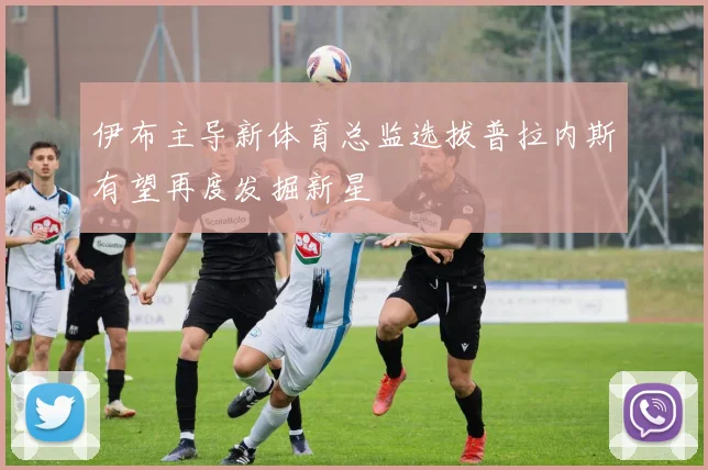 伊布主导新体育总监选拔普拉内斯有望再度发掘新星