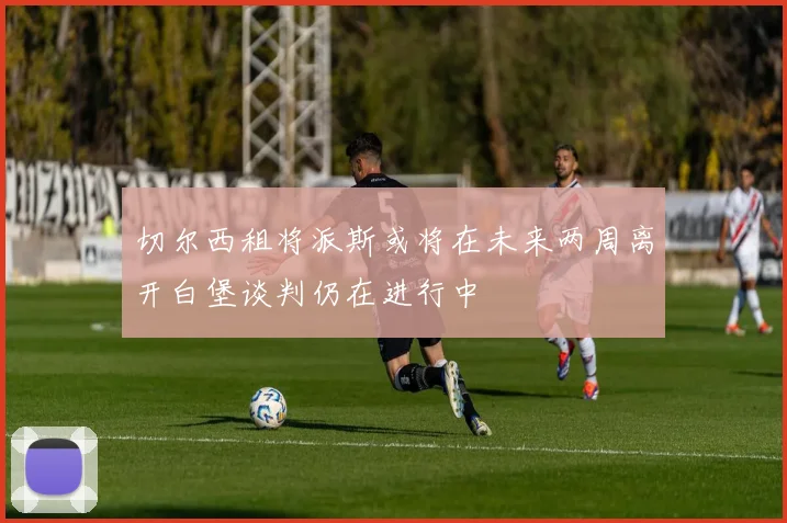 切尔西租将派斯或将在未来两周离开白堡谈判仍在进行中
