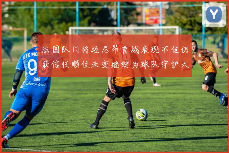 法国队门将迈尼昂首战表现不佳仍获信任顺位未变继续为球队守护大门