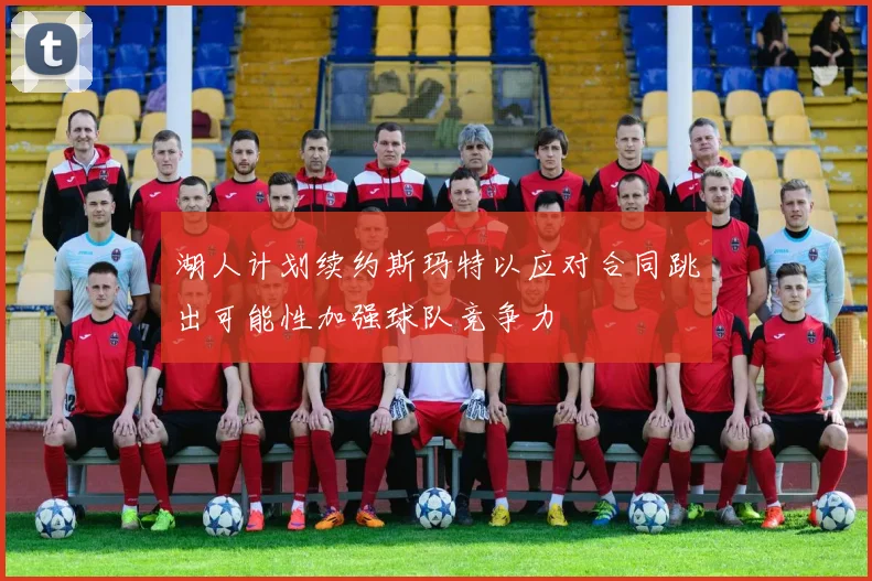 湖人计划续约斯玛特以应对合同跳出可能性加强球队竞争力
