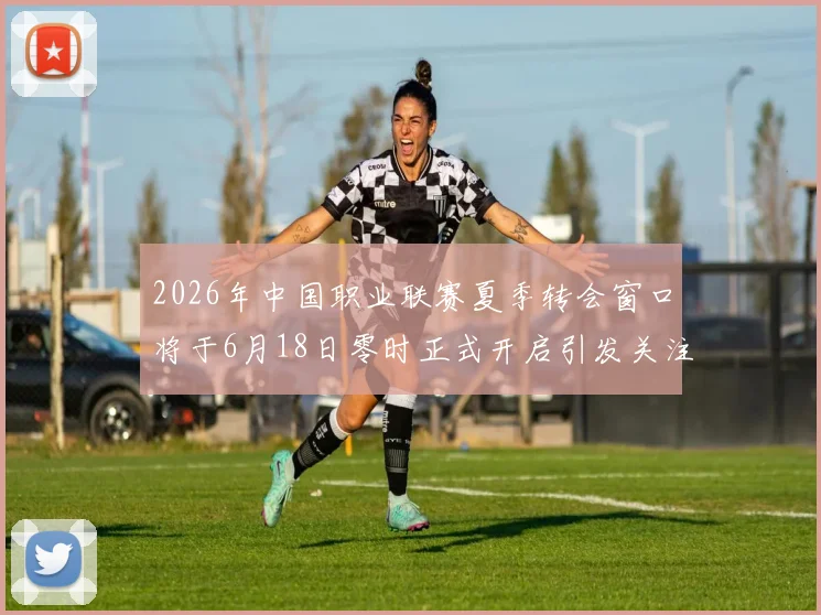 2026年中国职业联赛夏季转会窗口将于6月18日零时正式开启引发关注