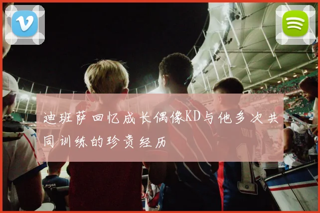 迪班萨回忆成长偶像KD与他多次共同训练的珍贵经历