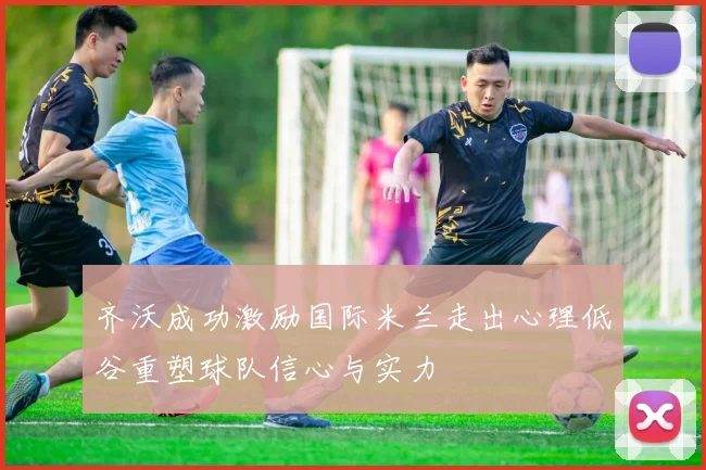齐沃成功激励国际米兰走出心理低谷重塑球队信心与实力