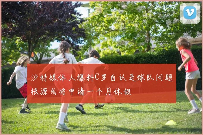 沙特媒体人爆料C罗自认是球队问题根源或将申请一个月休假