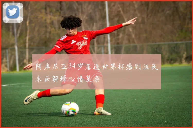 阿库尼亚34岁落选世界杯感到沮丧未获解释心情复杂