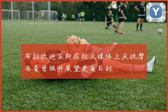 布拉欣迪亚斯在社交媒体上庆祝摩洛哥晋级并展望更高目标
